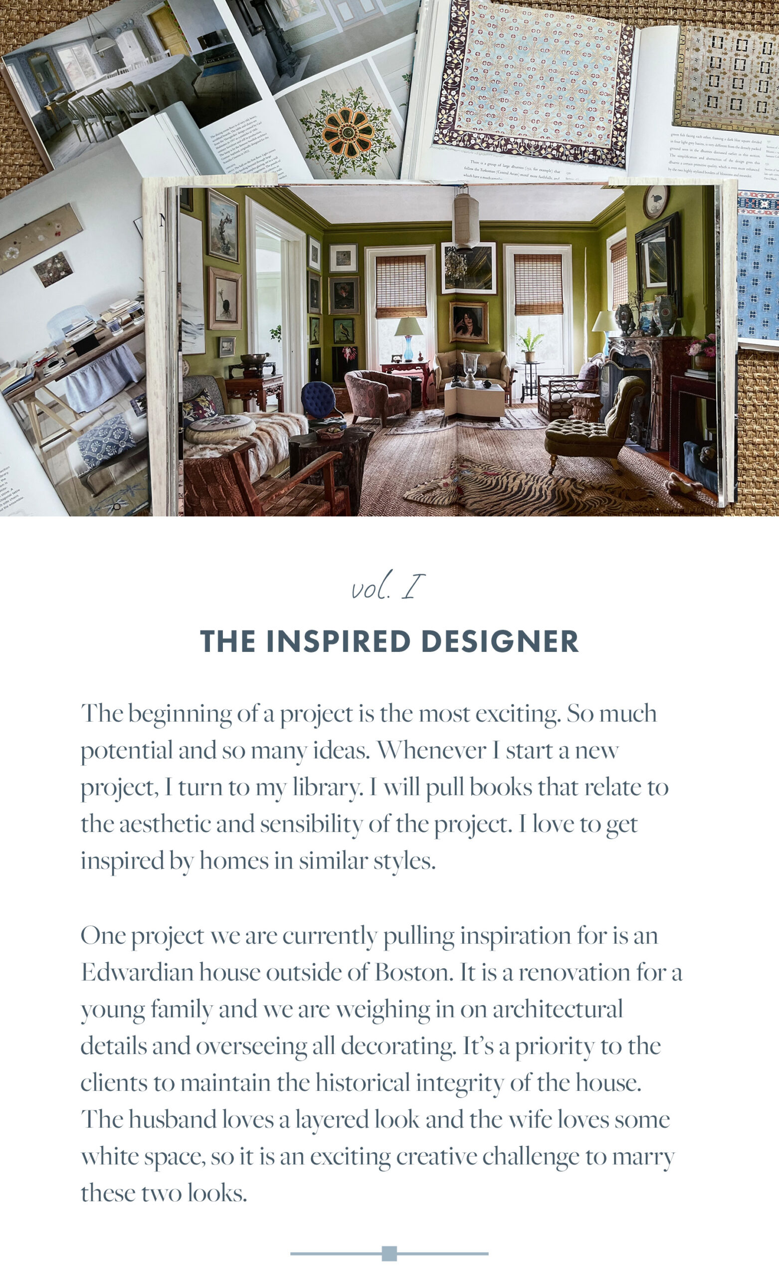 The beginning of a project is the most exciting. So much potential and so many ideas. Whenever I start a new project, I turn to my library. I will pull books that relate to the aesthetic and sensibility of the project. I love to get inspired by homes in similar stvles. One project we are currently pulling inspiration for is an Edwardian house outside of Boston. It is a renovation for a young family and we are weighing in on architectural details and oversecing all decorating. It's a priority to the clients to maintain the historical integrity of the house. The husband loves a lavered look and the wife loves some white space, so it is an exciting creative challenge to marry these two looks.