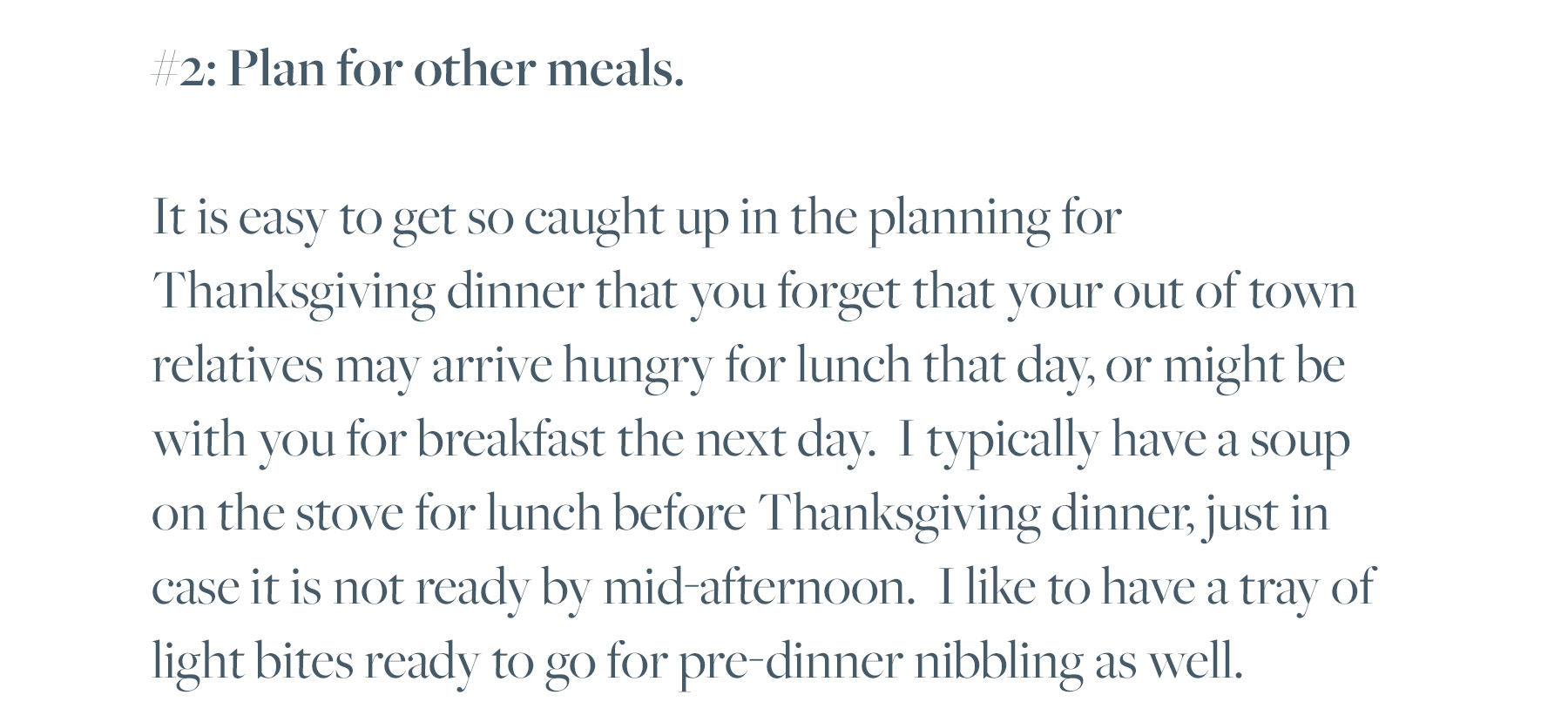 #2: Plan for other meals. It is easy to get so caught up in the planning for Thanksgiving dinner that you forget that your out of town relatives may arrive hungry for lunch that day, or might be with you for breakfast the next day. I typically have a soup on the stove for lunch before Thanksgiving dinner, just in case it is not ready by mid-afternoon. I like to have a tray of light bites ready to go for pre-dinner nibbling as well. 