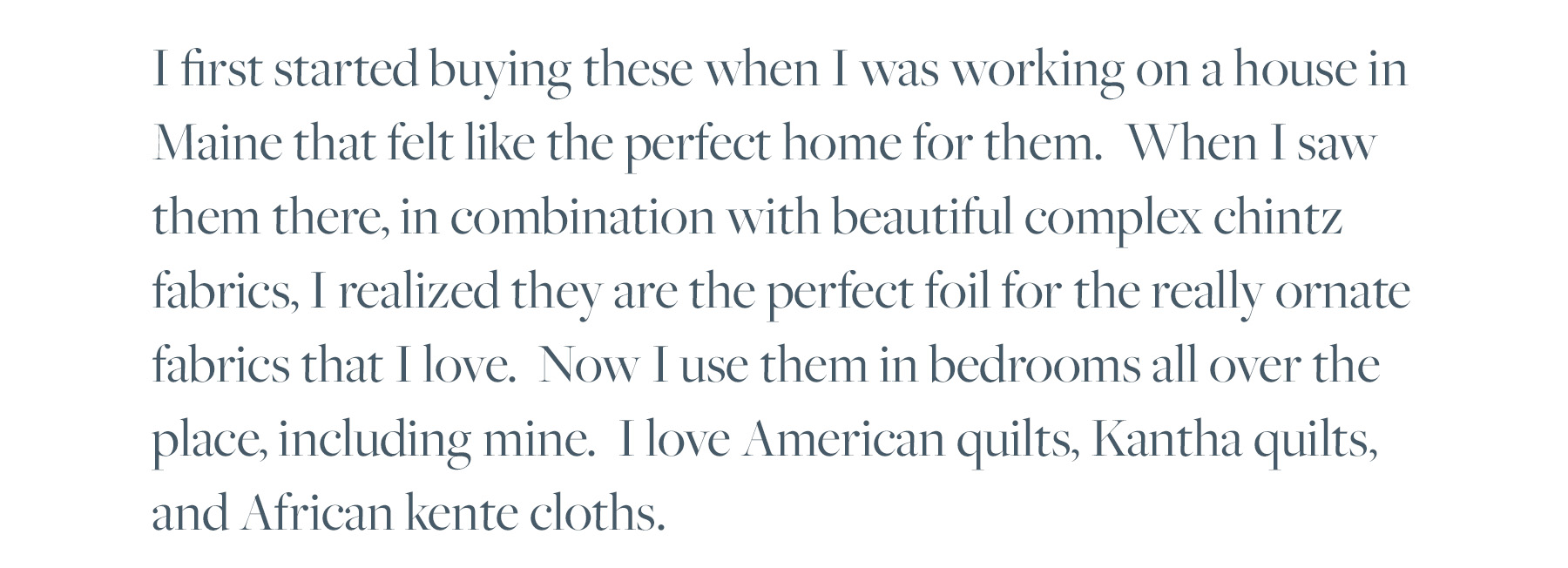 I first started buying these when I was working on a house in Maine that felt like the perfect home for them. When I saw them there, in combination with beautiful complex chintz fabrics, I realized they are the perfect foil for the really ornate fabrics that I love. Now I use them in bedrooms all over the place, including mine. I love American quilts, Kantha quilts, and African kente cloths. 