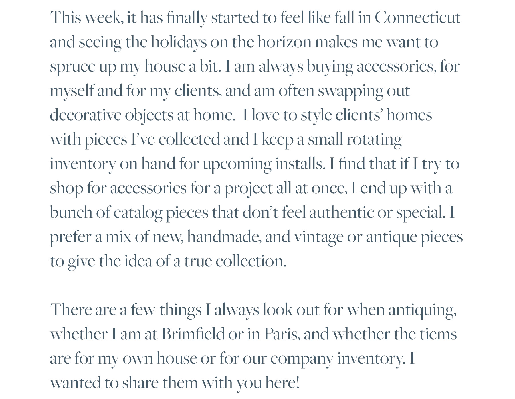 This week, it has finally started to feel like fall in Connecticut and seeing the holidays on the horizon makes me want to spruce up my house a bit. I am always buying accessories, for myself and for my clients, and am often swapping out decorative objects at home. I love to style clients’ homes with pieces I’ve collected and I keep a small rotating inventory on hand for upcoming installs. I find that if I try to shop for accessories for a project all at once, I end up with a bunch of catalog pieces that don’t feel authentic or special. I prefer a mix of new, handmade, and vintage or antique pieces to give the idea of a true collection. There are a few things I always look out for when antiquing, whether I am at Brimfield or in Paris, and whether the tiems are for my own house or for our company inventory. I wanted to share them with you here!