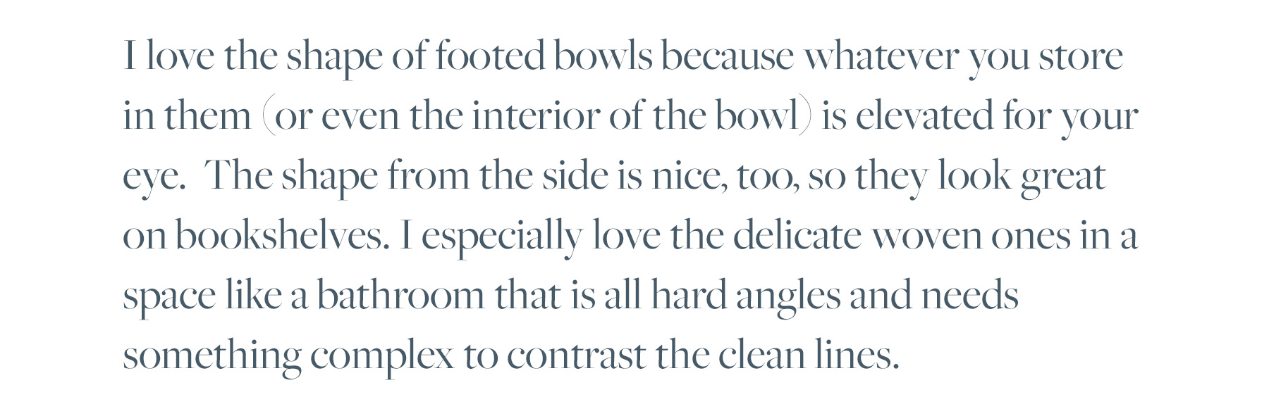 I love the shape of footed bowls because whatever you store in them (or even the interior of the bowl) is elevated for your eye. The shape from the side is nice, too, so they look great on bookshelves. I especially love the delicate woven ones in a space like a bathroom that is all hard angles and needs something complex to contrast the clean lines. 