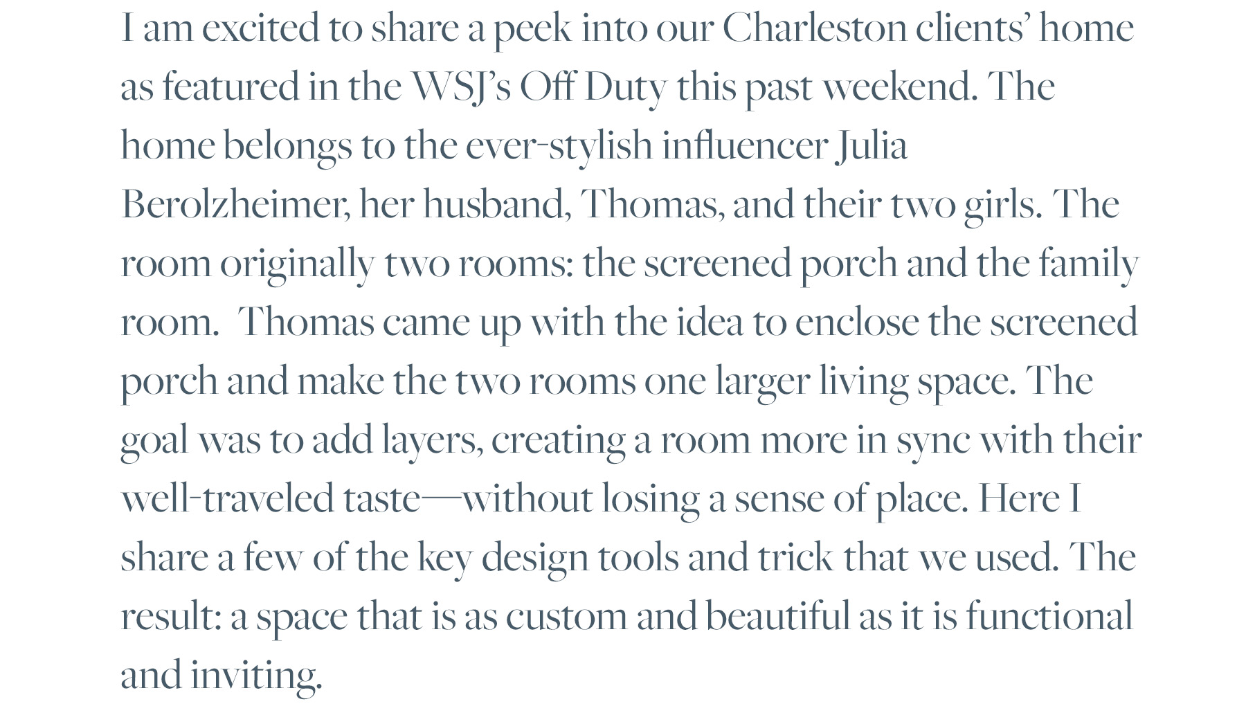 I am excited to share a peek into our Charleston clients’ home as featured in the WSJ’s Off Duty this past weekend. The home belongs to the ever-stylish influencer Julia Berolzheimer, her husband, Thomas, and their two girls. The room originally two rooms: the screened porch and the family room. Thomas came up with the idea to enclose the screened porch and make the two rooms one larger living space. The goal was to add layers, creating a room more in sync with their well-traveled taste—without losing a sense of place. Here I share a few of the key design tools and trick that we used. The result: a space that is as custom and beautiful as it is functional and inviting. 