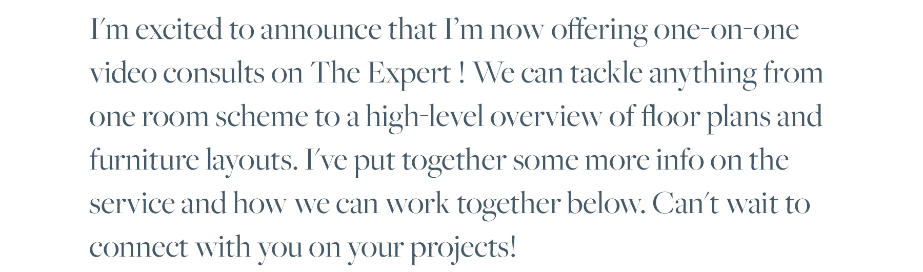 I'm excited to announce that I’m now offering one-on-one video consults on The Expert ! We can tackle anything from one room scheme to a high-level overview of floor plans and furniture layouts. I've put together some more info on the service and how we can work together below. Can't wait to connect with you on your projects! 