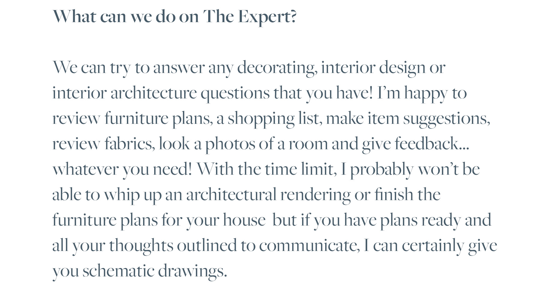 What can we do on The Expert? We can try to answer any decorating, interior design or interior architecture questions that you have! I’m happy to review furniture plans, a shopping list, make item suggestions, review fabrics, look a photos of a room and give feedback... whatever you need! With the time limit, I probably won’t be able to whip up an architectural rendering or finish the furniture plans for your house but if you have plans ready and all your thoughts outlined to communicate, I can certainly give you schematic drawings.